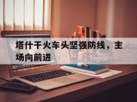 九游体育网页版-包含塔什干火车头坚强防线，主场向前进的词条