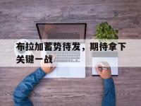 九游娱乐网址-布拉加蓄势待发，期待拿下关键一战的简单介绍
